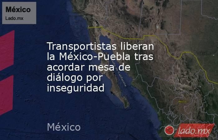 Transportistas liberan la México-Puebla tras acordar mesa de diálogo por inseguridad. Noticias en tiempo real