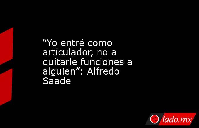 “Yo entré como articulador, no a quitarle funciones a alguien”: Alfredo Saade . Noticias en tiempo real