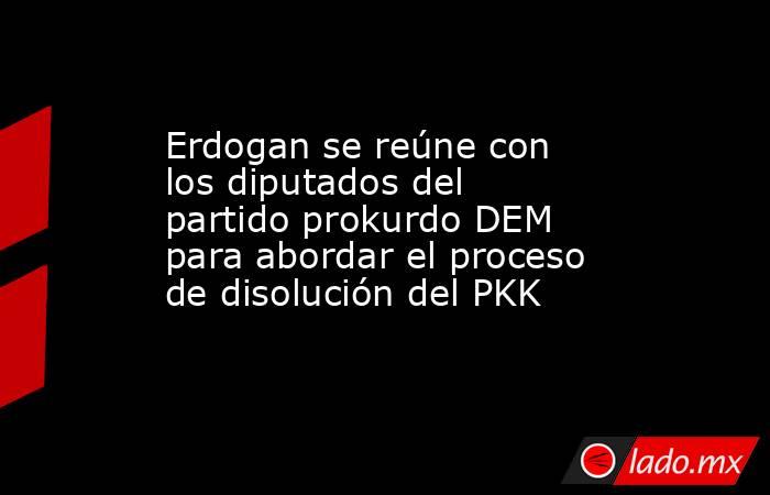 Erdogan se reúne con los diputados del partido prokurdo DEM para abordar el proceso de disolución del PKK. Noticias en tiempo real