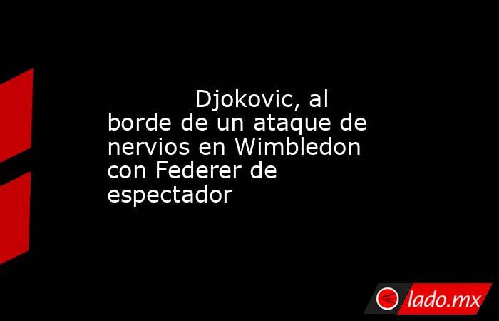            Djokovic, al borde de un ataque de nervios en Wimbledon con Federer de espectador       . Noticias en tiempo real