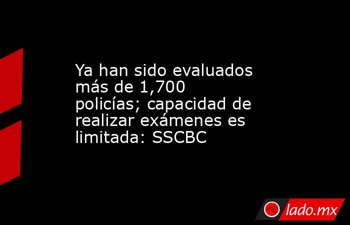 Ya han sido evaluados más de 1,700 policías; capacidad de realizar exámenes es limitada: SSCBC. Noticias en tiempo real