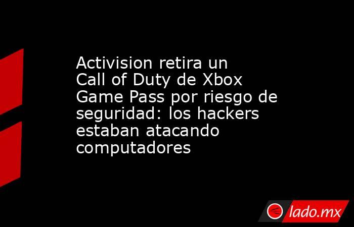Activision retira un Call of Duty de Xbox Game Pass por riesgo de seguridad: los hackers estaban atacando computadores. Noticias en tiempo real