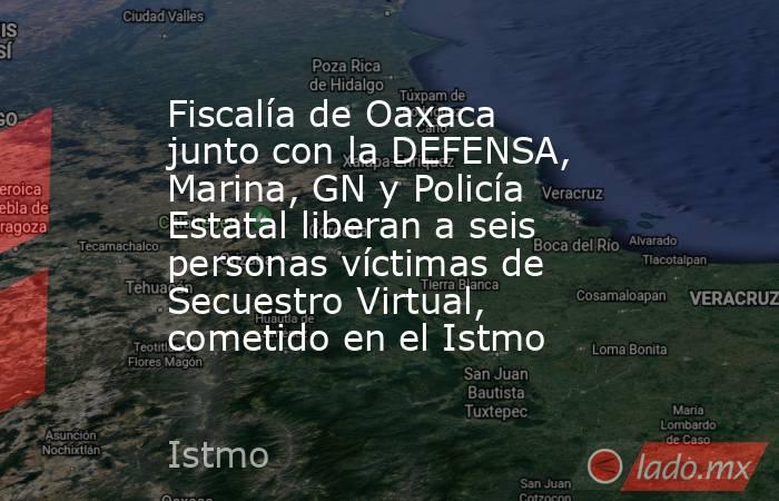 Fiscalía de Oaxaca junto con la DEFENSA, Marina, GN y Policía Estatal liberan a seis personas víctimas de Secuestro Virtual, cometido en el Istmo. Noticias en tiempo real