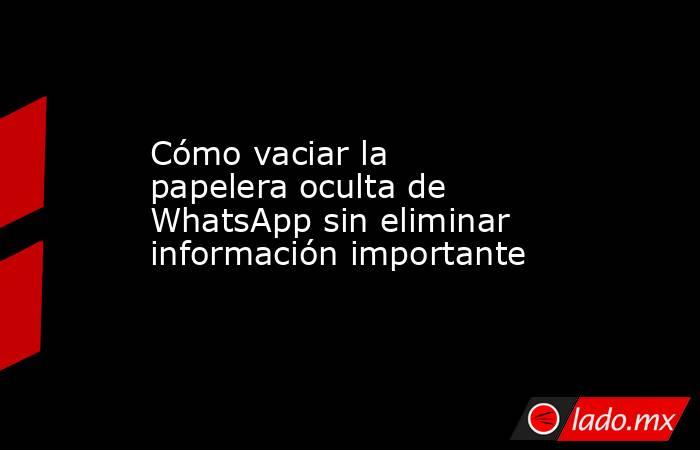 Cómo vaciar la papelera oculta de WhatsApp sin eliminar información importante. Noticias en tiempo real