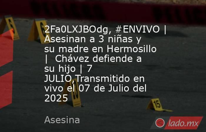 2Fa0LXJBOdg, #ENVIVO | Asesinan a 3 niñas y su madre en Hermosillo |  Chávez defiende a su hijo | 7 JULIO,Transmitido en vivo el 07 de Julio del 2025. Noticias en tiempo real