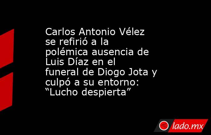 Carlos Antonio Vélez se refirió a la polémica ausencia de Luis Díaz en el funeral de Diogo Jota y culpó a su entorno: “Lucho despierta”. Noticias en tiempo real