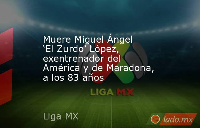 Muere Miguel Ángel ‘El Zurdo’ López, exentrenador del América y de Maradona, a los 83 años . Noticias en tiempo real