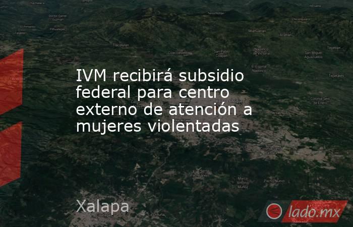 IVM recibirá subsidio federal para centro externo de atención a mujeres violentadas. Noticias en tiempo real
