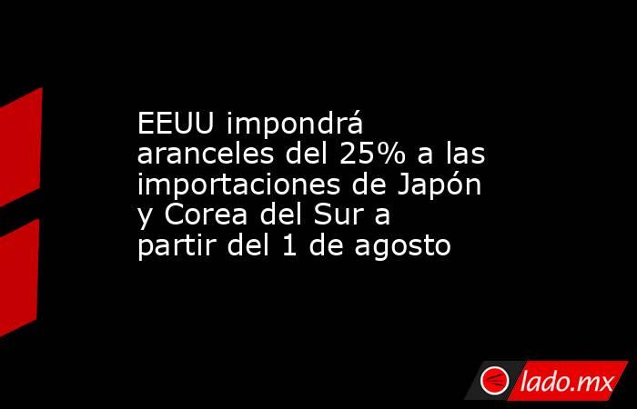 EEUU impondrá aranceles del 25% a las importaciones de Japón y Corea del Sur a partir del 1 de agosto. Noticias en tiempo real