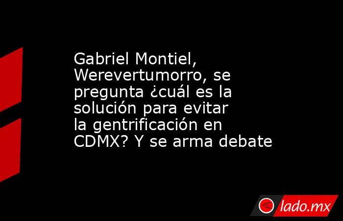 Gabriel Montiel, Werevertumorro, se pregunta ¿cuál es la solución para evitar la gentrificación en CDMX? Y se arma debate. Noticias en tiempo real