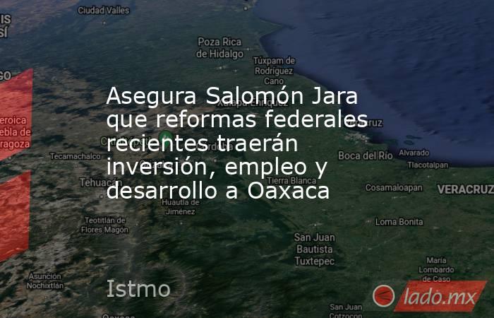Asegura Salomón Jara que reformas federales recientes traerán inversión, empleo y desarrollo a Oaxaca. Noticias en tiempo real