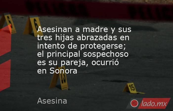 Asesinan a madre y sus tres hijas abrazadas en intento de protegerse; el principal sospechoso es su pareja, ocurrió en Sonora. Noticias en tiempo real