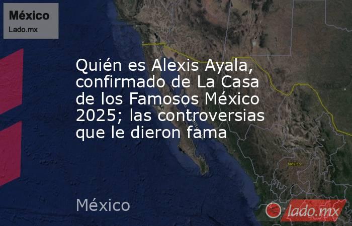 Quién es Alexis Ayala, confirmado de La Casa de los Famosos México 2025; las controversias que le dieron fama. Noticias en tiempo real