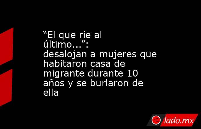 “El que ríe al último...”: desalojan a mujeres que habitaron casa de migrante durante 10 años y se burlaron de ella. Noticias en tiempo real