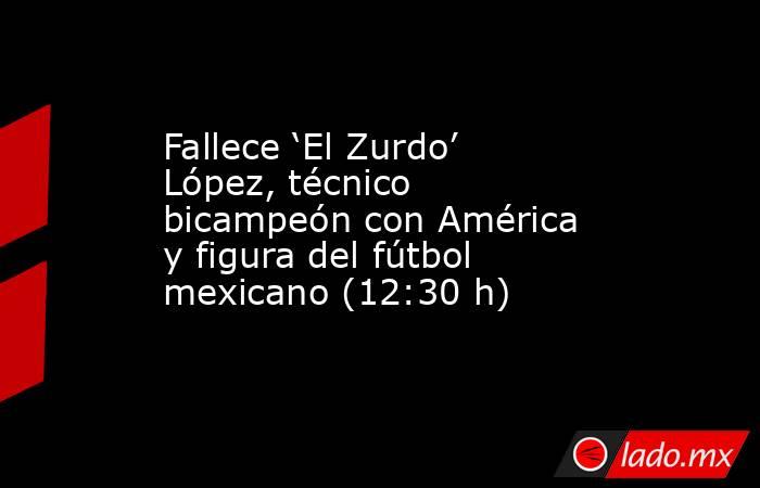 Fallece ‘El Zurdo’ López, técnico bicampeón con América y figura del fútbol mexicano (12:30 h). Noticias en tiempo real