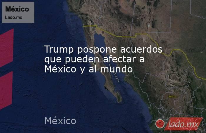 Trump pospone acuerdos que pueden afectar a México y al mundo. Noticias en tiempo real