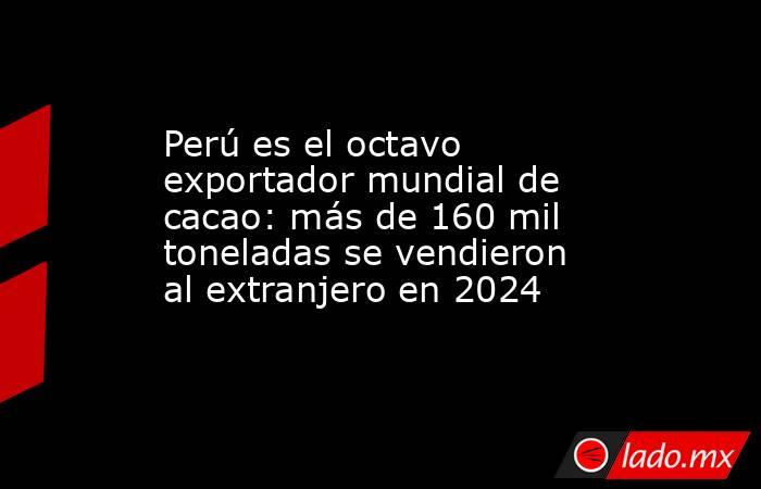 Perú es el octavo exportador mundial de cacao: más de 160 mil toneladas se vendieron al extranjero en 2024. Noticias en tiempo real