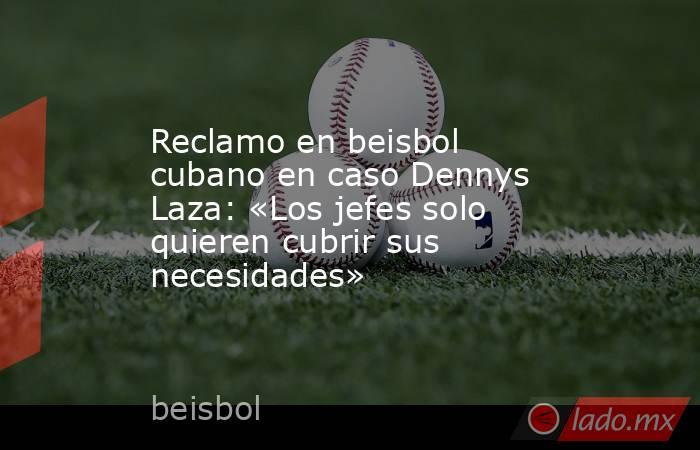 Reclamo en beisbol cubano en caso Dennys Laza: «Los jefes solo quieren cubrir sus necesidades». Noticias en tiempo real