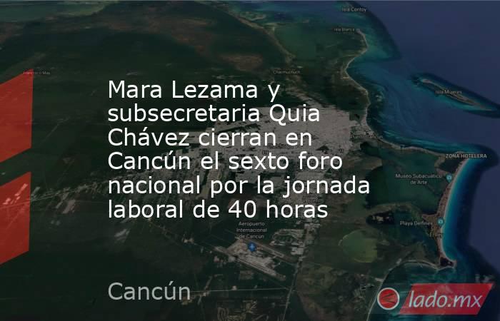 Mara Lezama y subsecretaria Quia Chávez cierran en Cancún el sexto foro nacional por la jornada laboral de 40 horas. Noticias en tiempo real