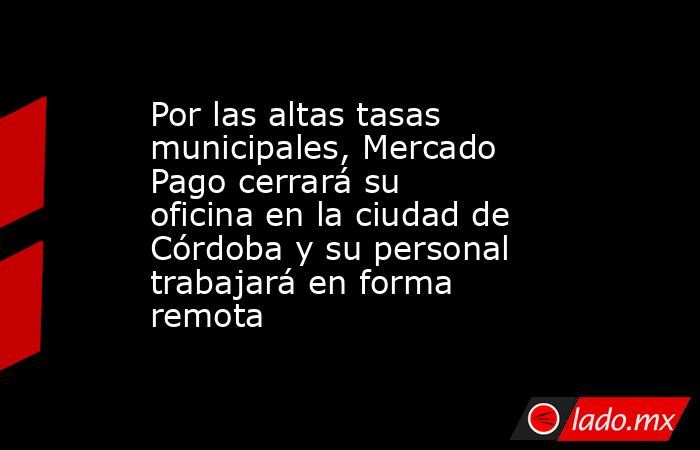 Por las altas tasas municipales, Mercado Pago cerrará su oficina en la ciudad de Córdoba y su personal trabajará en forma remota. Noticias en tiempo real