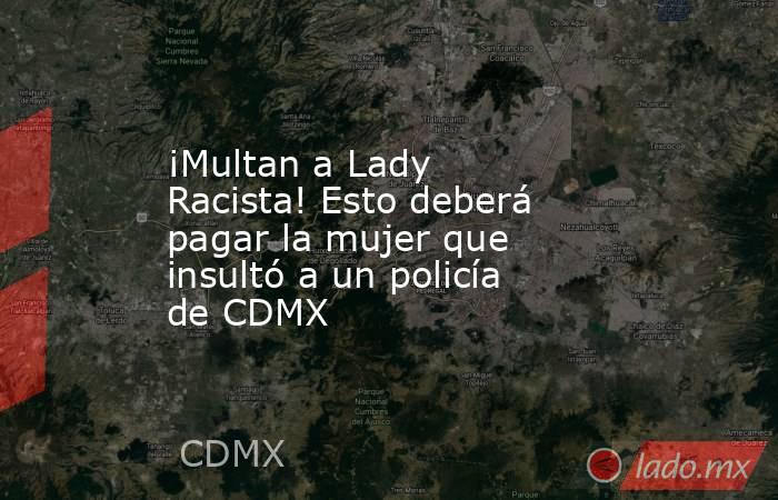 ¡Multan a Lady Racista! Esto deberá pagar la mujer que insultó a un policía de CDMX. Noticias en tiempo real