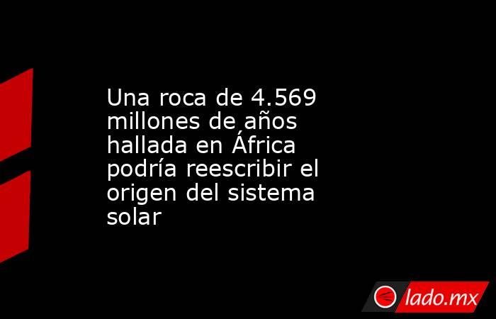 Una roca de 4.569 millones de años hallada en África podría reescribir el origen del sistema solar. Noticias en tiempo real