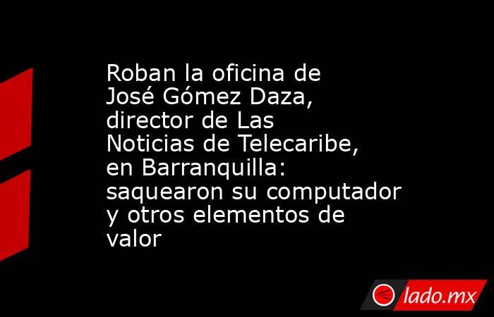 Roban la oficina de José Gómez Daza, director de Las Noticias de Telecaribe, en Barranquilla: saquearon su computador y otros elementos de valor. Noticias en tiempo real