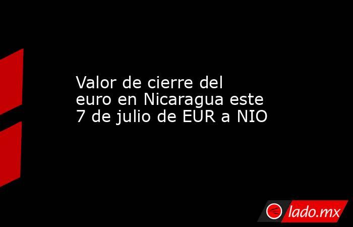 Valor de cierre del euro en Nicaragua este 7 de julio de EUR a NIO. Noticias en tiempo real