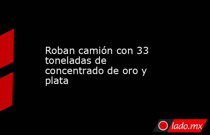 Roban camión con 33 toneladas de concentrado de oro y plata. Noticias en tiempo real