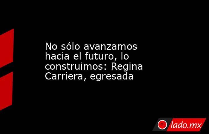 No sólo avanzamos hacia el futuro, lo construimos: Regina Carriera, egresada. Noticias en tiempo real