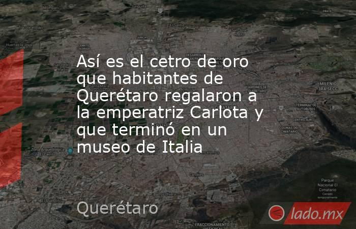 Así es el cetro de oro que habitantes de Querétaro regalaron a la emperatriz Carlota y que terminó en un museo de Italia. Noticias en tiempo real