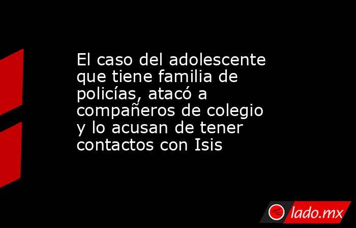 El caso del adolescente que tiene familia de policías, atacó a compañeros de colegio y lo acusan de tener contactos con Isis. Noticias en tiempo real
