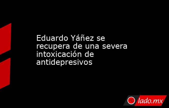 Eduardo Yáñez se recupera de una severa intoxicación de antidepresivos. Noticias en tiempo real