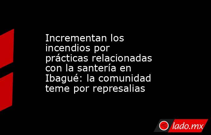 Incrementan los incendios por prácticas relacionadas con la santería en Ibagué: la comunidad teme por represalias. Noticias en tiempo real