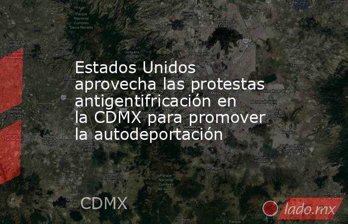 Estados Unidos aprovecha las protestas antigentifricación en la CDMX para promover la autodeportación. Noticias en tiempo real