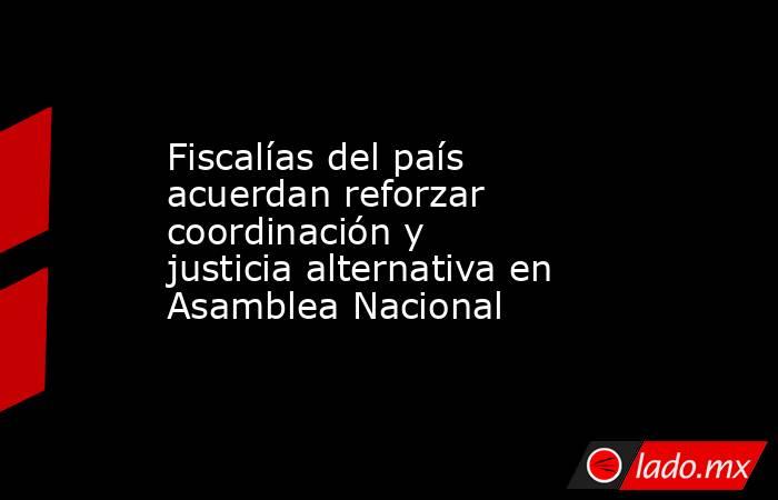 Fiscalías del país acuerdan reforzar coordinación y justicia alternativa en Asamblea Nacional. Noticias en tiempo real