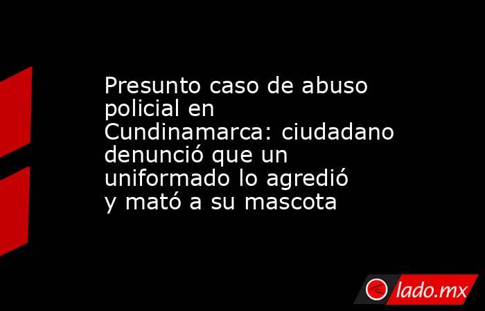 Presunto caso de abuso policial en Cundinamarca: ciudadano denunció que un uniformado lo agredió y mató a su mascota. Noticias en tiempo real