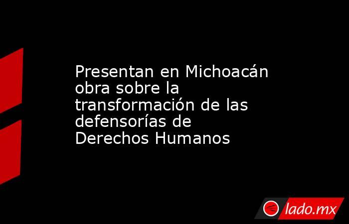 Presentan en Michoacán obra sobre la transformación de las defensorías de Derechos Humanos. Noticias en tiempo real