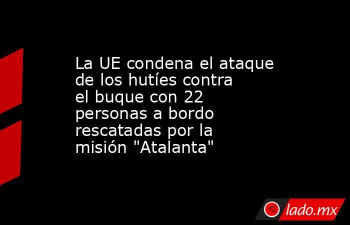 La UE condena el ataque de los hutíes contra el buque con 22 personas a bordo rescatadas por la misión 