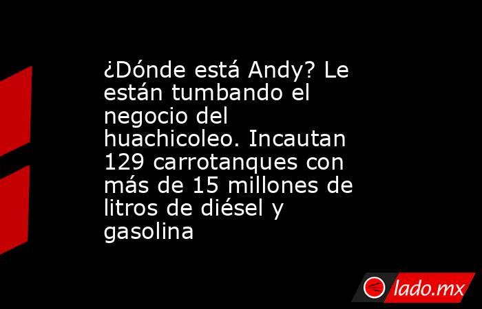 ¿Dónde está Andy? Le están tumbando el negocio del huachicoleo. Incautan 129 carrotanques con más de 15 millones de litros de diésel y gasolina. Noticias en tiempo real