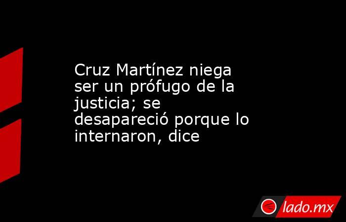 Cruz Martínez niega ser un prófugo de la justicia; se desapareció porque lo internaron, dice. Noticias en tiempo real