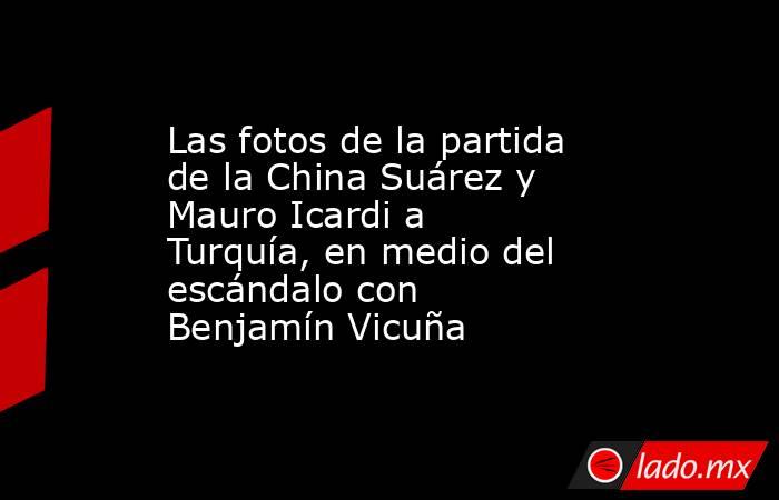 Las fotos de la partida de la China Suárez y Mauro Icardi a Turquía, en medio del escándalo con Benjamín Vicuña. Noticias en tiempo real