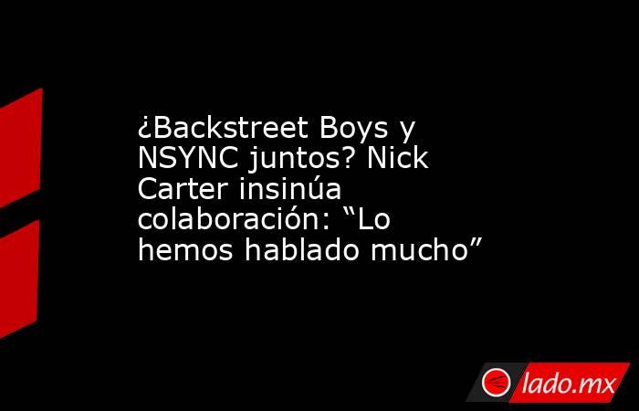 ¿Backstreet Boys y NSYNC juntos? Nick Carter insinúa colaboración: “Lo hemos hablado mucho”. Noticias en tiempo real