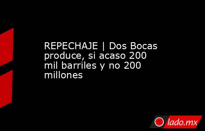 REPECHAJE | Dos Bocas produce, si acaso 200 mil barriles y no 200 millones. Noticias en tiempo real