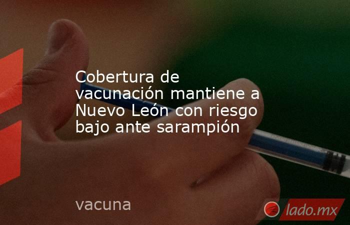 Cobertura de vacunación mantiene a Nuevo León con riesgo bajo ante sarampión. Noticias en tiempo real