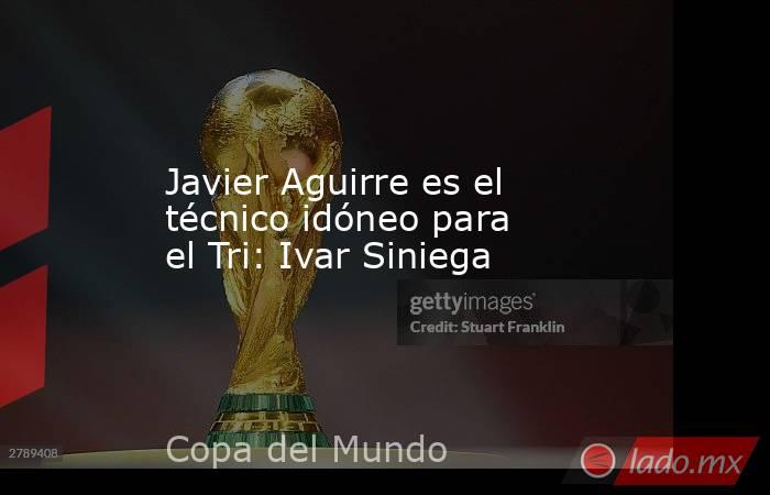 Javier Aguirre es el técnico idóneo para el Tri: Ivar Siniega. Noticias en tiempo real