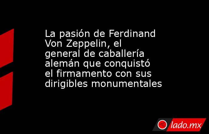 La pasión de Ferdinand Von Zeppelin, el general de caballería alemán que conquistó el firmamento con sus dirigibles monumentales  . Noticias en tiempo real