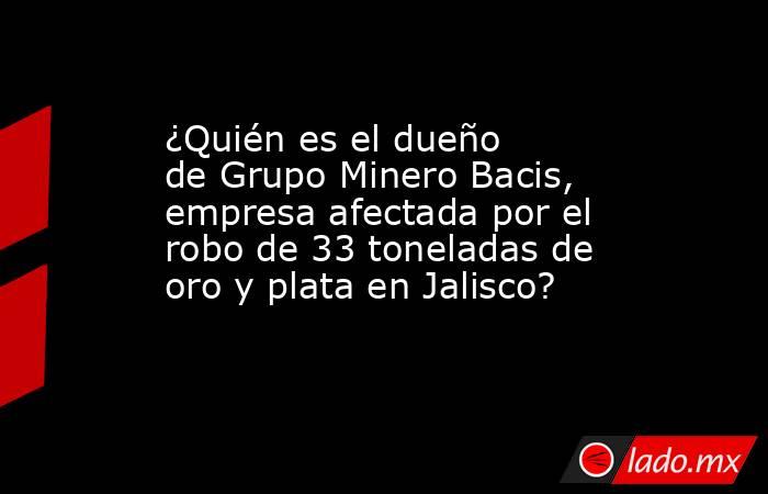 ¿Quién es el dueño de Grupo Minero Bacis, empresa afectada por el robo de 33 toneladas de oro y plata en Jalisco?. Noticias en tiempo real
