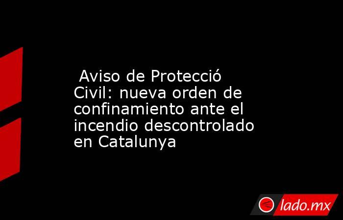                                                                                                  Aviso de Protecció Civil: nueva orden de confinamiento ante el incendio descontrolado en Catalunya                                                            . Noticias en tiempo real