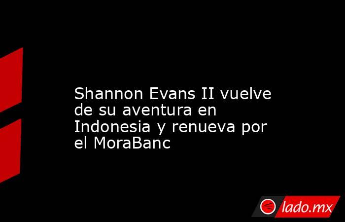                                                                                                                  Shannon Evans II vuelve de su aventura en Indonesia y renueva por el MoraBanc                                                                 . Noticias en tiempo real